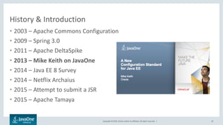 Copyright © 2016, Oracle and/or its affiliates. All rights reserved. |
History & Introduction
• 2003 – Apache Commons Configuration
• 2009 – Spring 3.0
• 2011 – Apache DeltaSpike
• 2013 – Mike Keith on JavaOne
• 2014 – Java EE 8 Survey
• 2014 – Netflix Archaius
• 2015 – Attempt to submit a JSR
• 2015 – Apache Tamaya
10
 