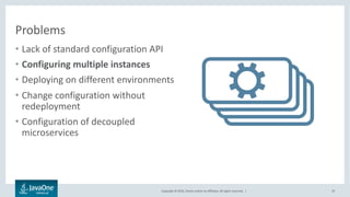 Copyright © 2016, Oracle and/or its affiliates. All rights reserved. |
Problems
• Lack of standard configuration API
• Configuring multiple instances
• Deploying on different environments
• Change configuration without
redeployment
• Configuration of decoupled
microservices
19
 