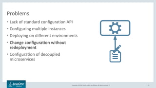 Copyright © 2016, Oracle and/or its affiliates. All rights reserved. |
Problems
• Lack of standard configuration API
• Configuring multiple instances
• Deploying on different environments
• Change configuration without
redeployment
• Configuration of decoupled
microservices
21
 