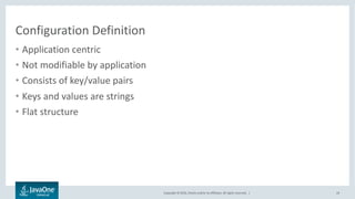 Copyright © 2016, Oracle and/or its affiliates. All rights reserved. |
Java EE Configuration
• Unified API
• Externalized configuration
• Support of multiple configuration sources
– Properties, xml and json formats support out of the box
• Layering and overrides
• Optional configuration descriptor
• Dynamic configuration
• Integration with other Java EE frameworks
24
 