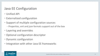 Copyright © 2016, Oracle and/or its affiliates. All rights reserved. |
Java EE Configuration
• Unified API
• Externalized configuration
• Support of multiple configuration sources
– Properties, xml and json formats support out of the box
• Layering and overrides
25
Java EE 8
• Optional configuration descriptor
• Dynamic configuration
• Integration with other Java EE frameworks
Java EE Next
 