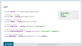 Copyright © 2016, Oracle and/or its affiliates. All rights reserved. |
Converters
29
• Type safe access to values
• Built-in converters for:
– Primitive Wrappers
– BigDecimal, BigInteger, URL, URI
– Date, Calendar
– java.time.*
public interface Converter<Target> {
Target convert(String value);
}
public class FooConverter
implements Converter<Foo> {
public Foo convert(String value) {
...
}
}
Config cfg = ConfigProvider.builder()
.withConverters(new FooConverter())
.build();
Foo foo = cfg.getProperty("foo", Foo.class);
 