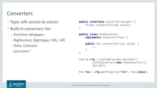 Copyright © 2016, Oracle and/or its affiliates. All rights reserved. |
Configuration Sources
30
• Multiple configuration sources
• Supported configuration sources:
– System properties
– Runtime parameters
– File (Properties, xml, json)
– Resource on a web server
• Pluggable architecture
– Custom sources (like DB)
• Configuration sources are ordered
Java EE
Config
XML JSONprop
DBweb
Application
 