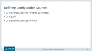 Copyright © 2016, Oracle and/or its affiliates. All rights reserved. |
Customizing Configuration Sources
34
Using config.sources runtime parameter
# Single file source with default ordinal (200)
java –jar my.jar –Dconfig.source=/conf/myconfig.properties
# Web source with default ordinal (200)
java –jar my.jar –Dconfig.source=http://shared/global.xml
# Two sources. Ordinals are 200 and 199
java –jar my.jar –Dconfig.source=http://shared/global.xml,/conf/my.json
 