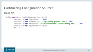 Copyright © 2016, Oracle and/or its affiliates. All rights reserved. |
config-sources.xml
36
• File with defined schema using to define configuration sources and their
metadata
• Default location /META-INF/config-sources.xml
• Can be placed outside of the application package
• Define using runtime parameter
• Define using API
java –jar my.jar –Dconfig.sources=http://sharedhost/config-sources.xml
Config c = ConfigProvider.builder()
.withSources("/cfg/config-sources.xml")
.build();
 