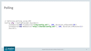 Copyright © 2016, Oracle and/or its affiliates. All rights reserved. |
Polling
45
// Defining polling using API
Config cfg = ConfigProvider.builder()
.withSource(new FileSource("/cfg/config.xml"), 200, Duration.ofSeconds(30))
.withSource(new WebSource("http://shared/config.xml"), 100, Duration.ofMinutes(1))
.build();
Ordinal Refresh IntervalLocation
 