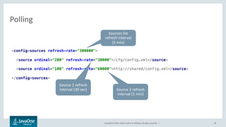 Copyright © 2016, Oracle and/or its affiliates. All rights reserved. |
Expressions
48
• EL like expressions evaluated at runtime to a property value
• Property substitution
• Conditional configuration sources
foo=${some.other.value}
bar=${foo + 10}
baz=${foo * bar}
<config-sources>
<source>//cfg/config.properties</source>
<source enabled=”${app==‘ios’}”>
//cfg/cust_ios.properties
</source>
</config-sources>
 