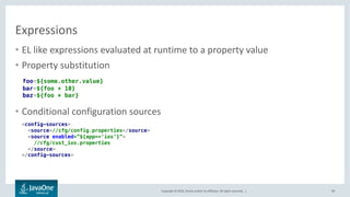 Copyright © 2016, Oracle and/or its affiliates. All rights reserved. |
Property Resolvers
49
• Flexible mechanism allowing
executing user code in configuration
expressions
• Can be used to inject cloud
resources
rating.service.url=${eureka:rating.url}
cust.db=${cloud:cust.db}
<config-sources>
<resolvers>
<resolver name=”cloud”>
<class>com.example.CloudResolver</class>
<username>user</username>
<password>secret</password>
</resolver>
</resolvers>
<!-- ... -->
</config-sources>
 