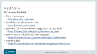 Copyright © 2016, Oracle and/or its affiliates. All rights reserved. |
Where to Learn More at JavaOne
62
Session Number Session Title Day / Time
CON7977 Java EE Next – HTTP/2 and REST Wednesday 1:00 p.m.
CON6077 The Illusion of Statelessness Wednesday 4:30 p.m.
CON 7981 JSF 2.3 Thursday 11:30 a.m.
 