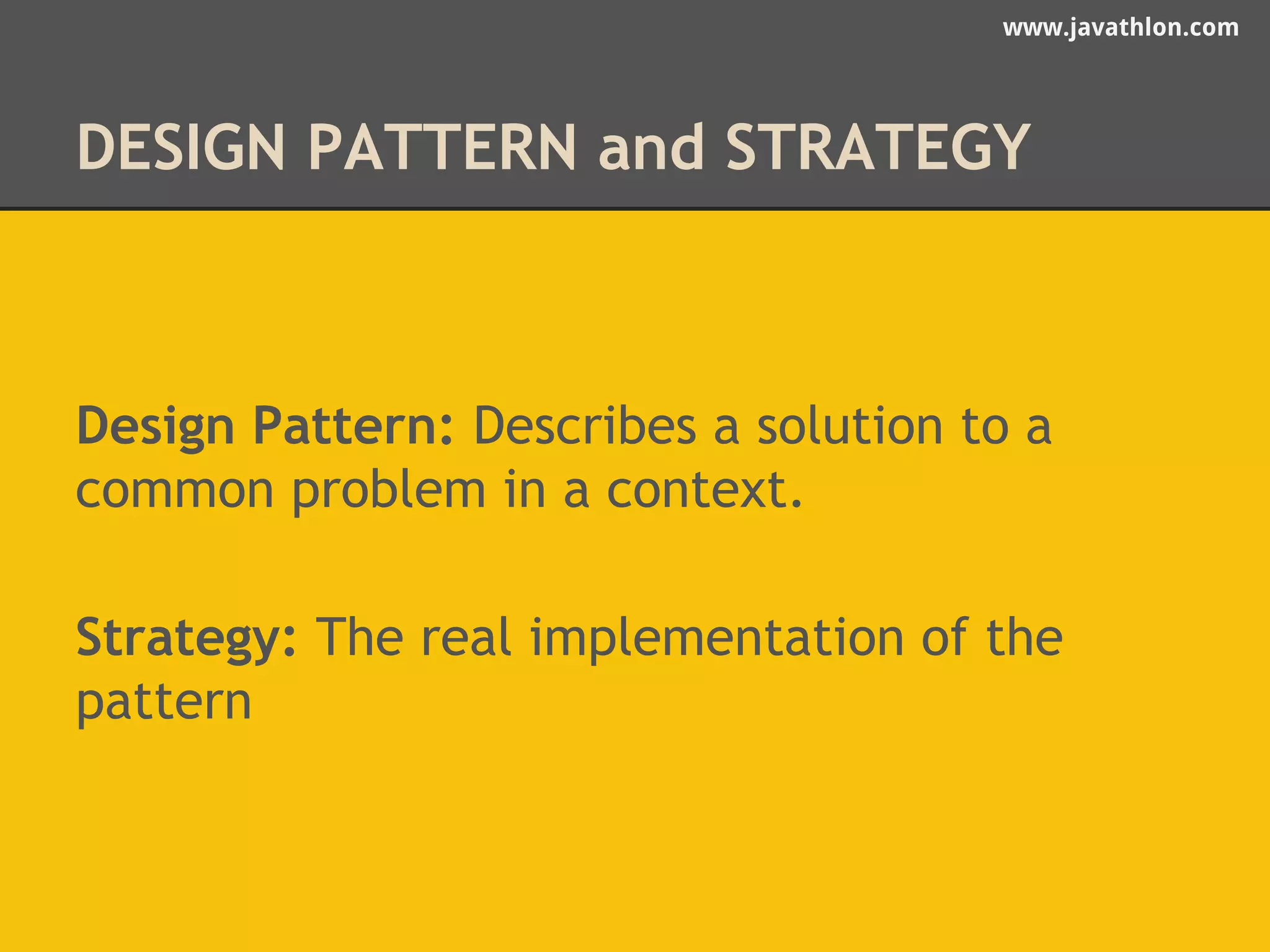 www.javathlon.com 
DESIGN PATTERN and STRATEGY 
Design Pattern: Describes a solution to a 
common problem in a context. 
Strategy: The real implementation of the 
pattern 
 
