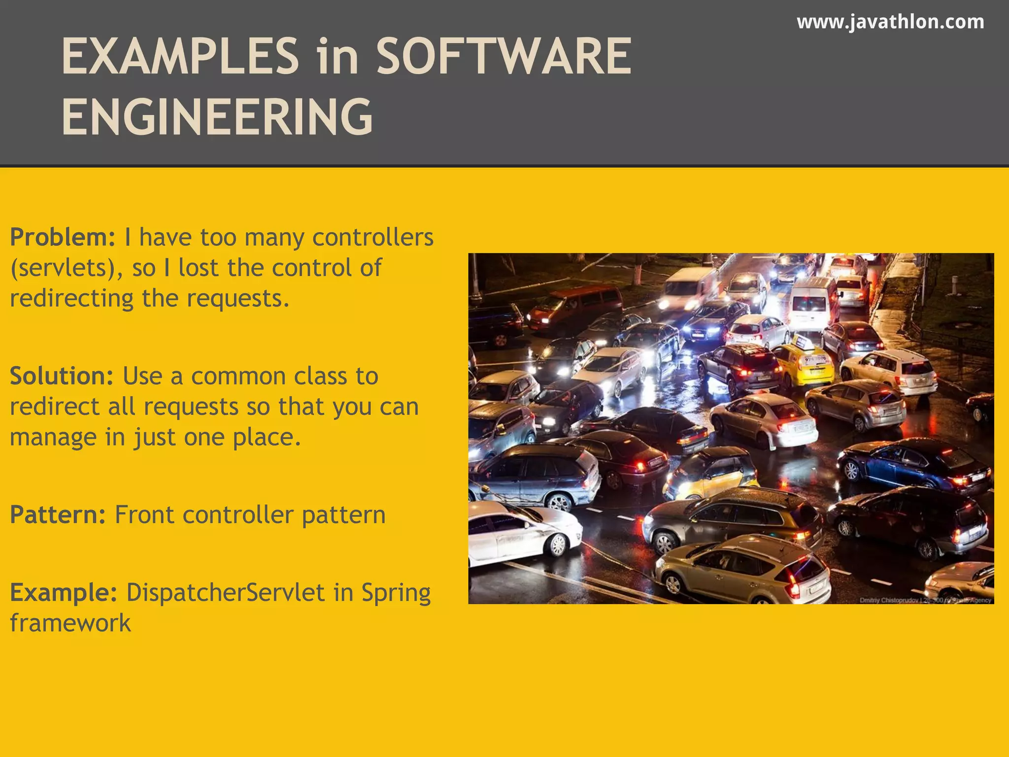 www.javathlon.com 
EXAMPLES in SOFTWARE 
ENGINEERING 
Problem: I have too many controllers 
(servlets), so I lost the control of 
redirecting the requests. 
Solution: Use a common class to 
redirect all requests so that you can 
manage in just one place. 
Pattern: Front controller pattern 
Example: DispatcherServlet in Spring 
framework 
 
