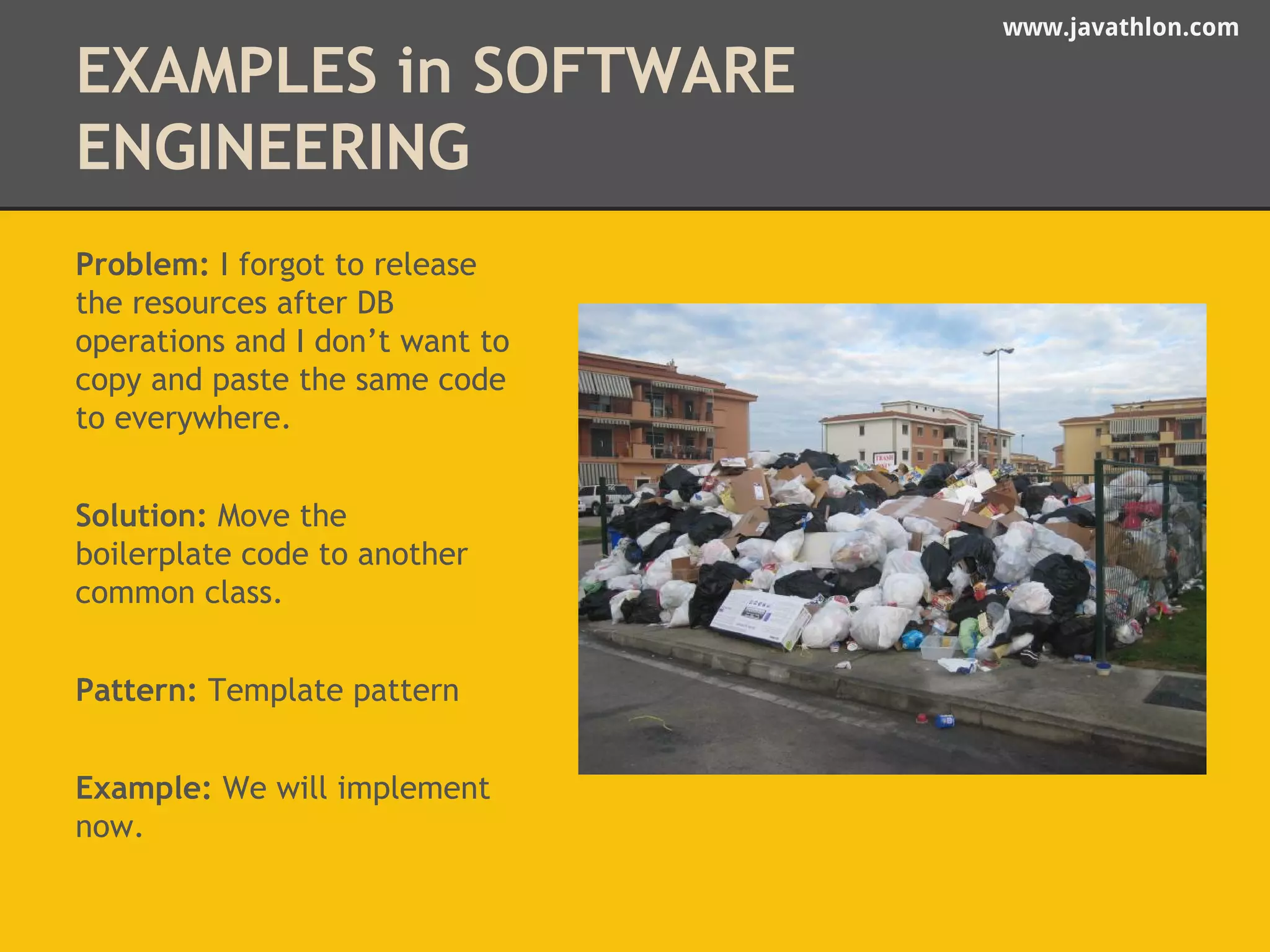 www.javathlon.com 
EXAMPLES in SOFTWARE 
ENGINEERING 
Problem: I forgot to release 
the resources after DB 
operations and I don’t want to 
copy and paste the same code 
to everywhere. 
Solution: Move the 
boilerplate code to another 
common class. 
Pattern: Template pattern 
Example: We will implement 
now. 
 