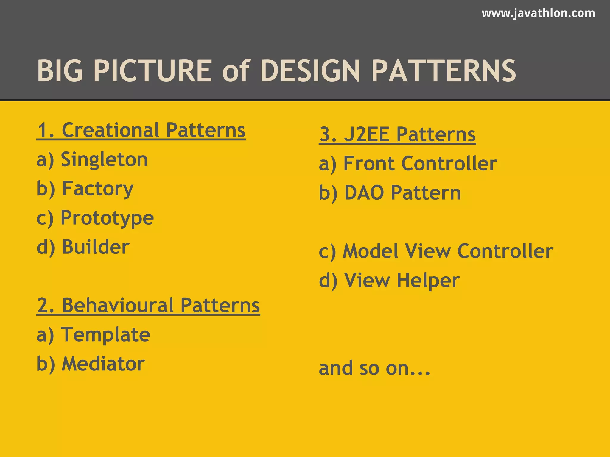 www.javathlon.com 
BIG PICTURE of DESIGN PATTERNS 
1. Creational Patterns 
a) Singleton 
b) Factory 
c) Prototype 
d) Builder 
2. Behavioural Patterns 
a) Template 
b) Mediator 
3. J2EE Patterns 
a) Front Controller 
b) DAO Pattern 
c) Model View Controller 
d) View Helper 
and so on... 
 