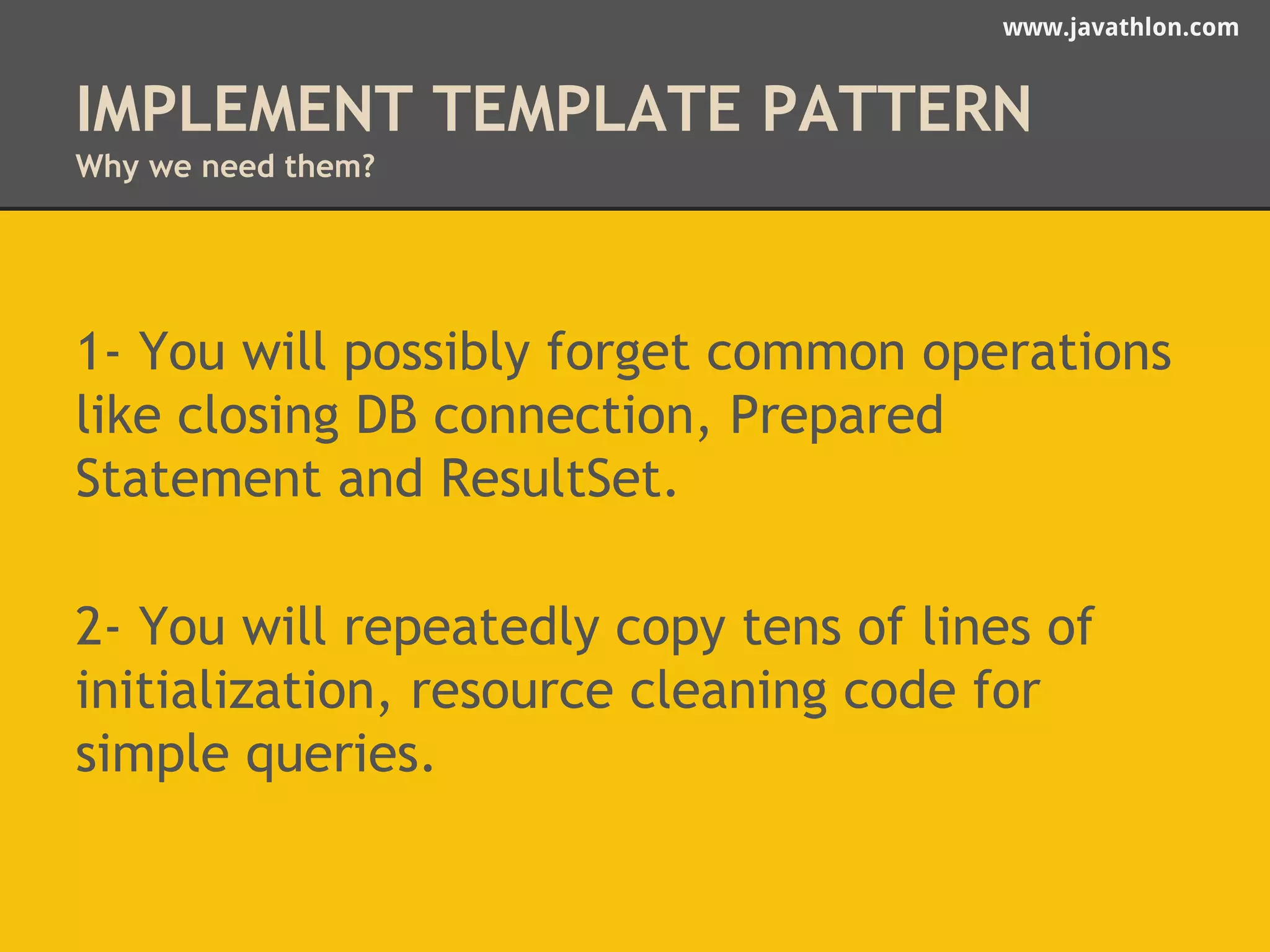 www.javathlon.com 
IMPLEMENT TEMPLATE PATTERN 
Why we need them? 
1- You will possibly forget common operations 
like closing DB connection, Prepared 
Statement and ResultSet. 
2- You will repeatedly copy tens of lines of 
initialization, resource cleaning code for 
simple queries. 
 