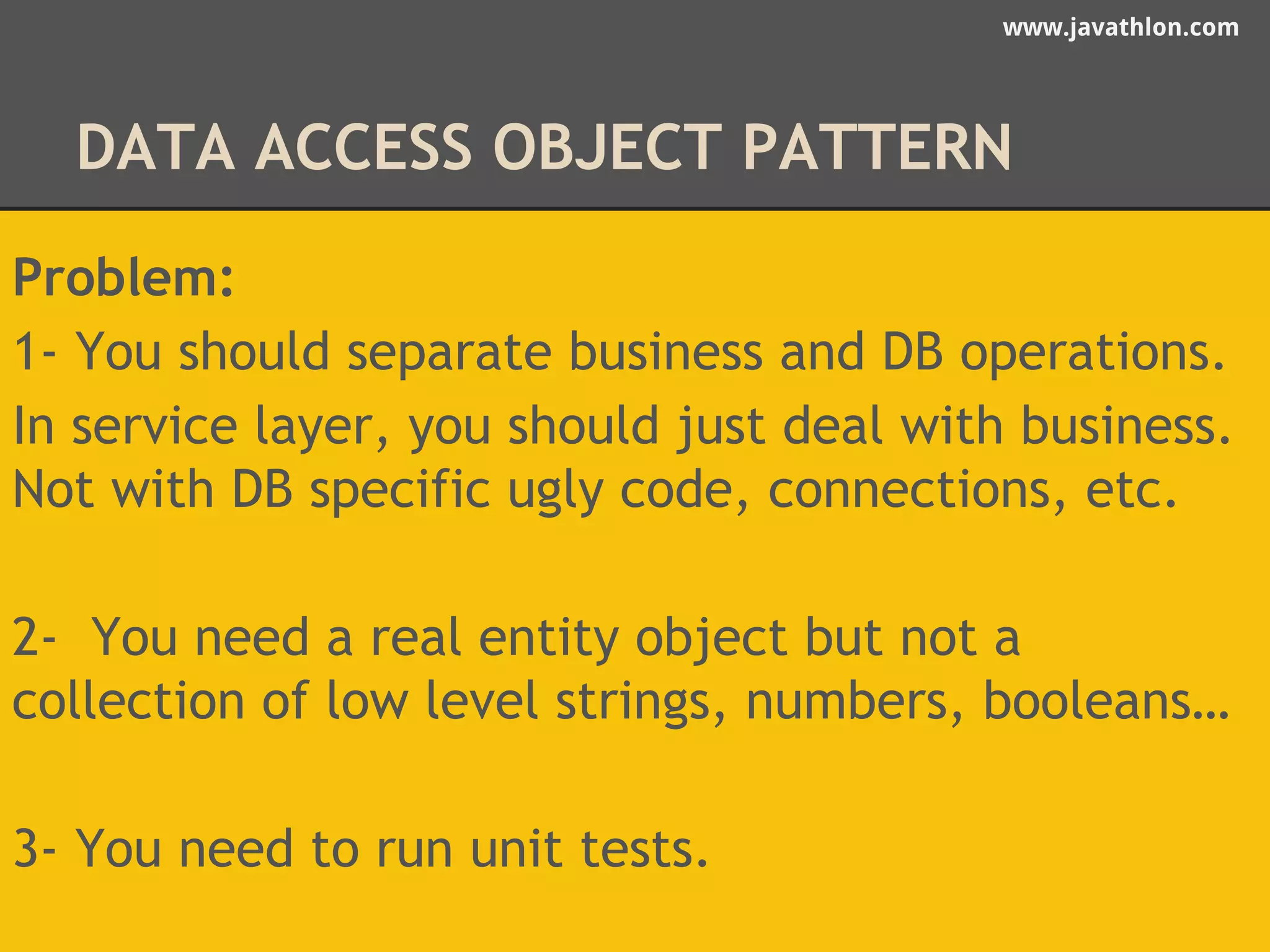 www.javathlon.com 
DATA ACCESS OBJECT PATTERN 
Problem: 
1- You should separate business and DB operations. 
In service layer, you should just deal with business. 
Not with DB specific ugly code, connections, etc. 
2- You need a real entity object but not a 
collection of low level strings, numbers, booleans… 
3- You need to run unit tests. 
 