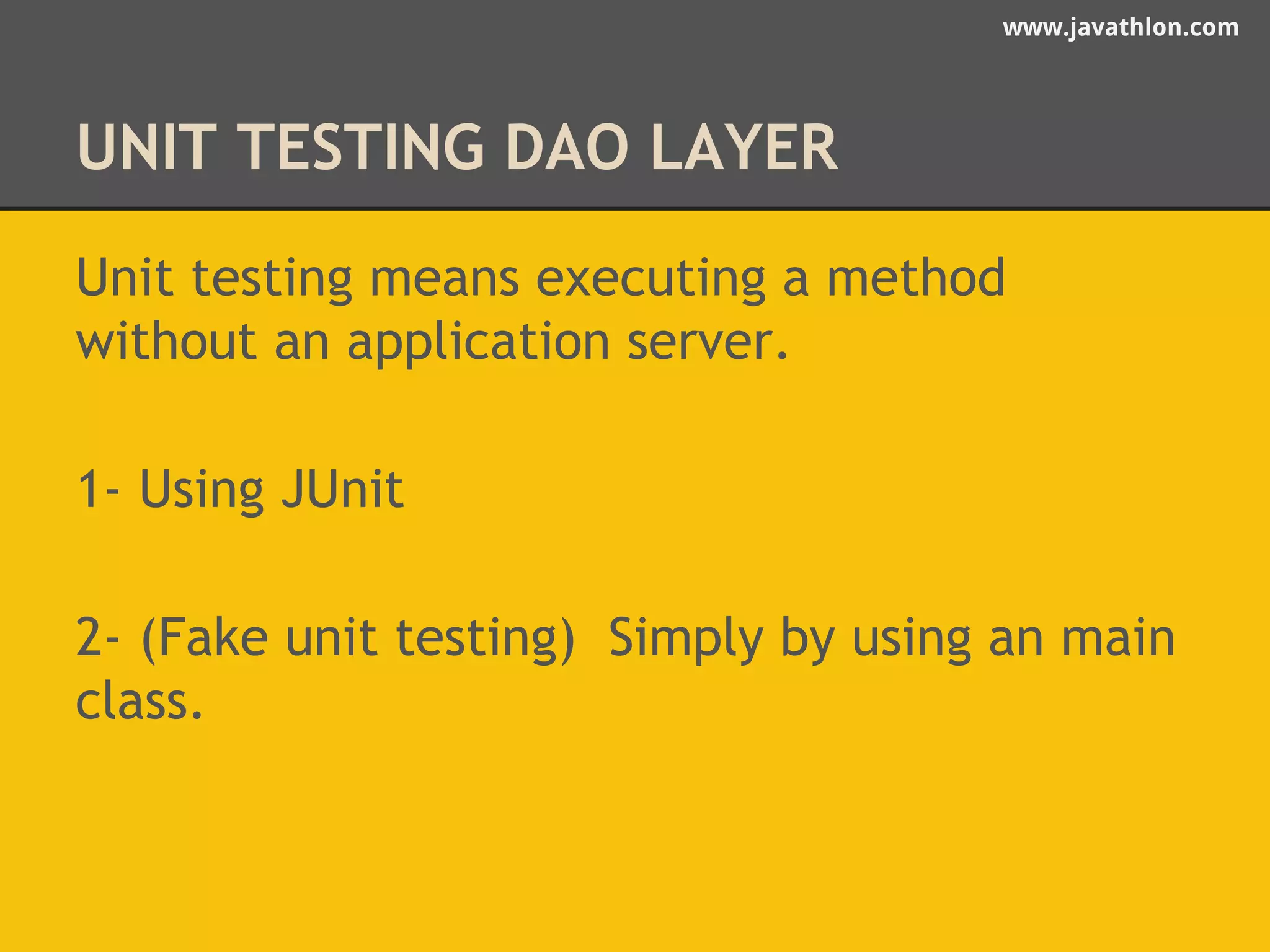 www.javathlon.com 
UNIT TESTING DAO LAYER 
Unit testing means executing a method 
without an application server. 
1- Using JUnit 
2- (Fake unit testing) Simply by using an main 
class. 
 