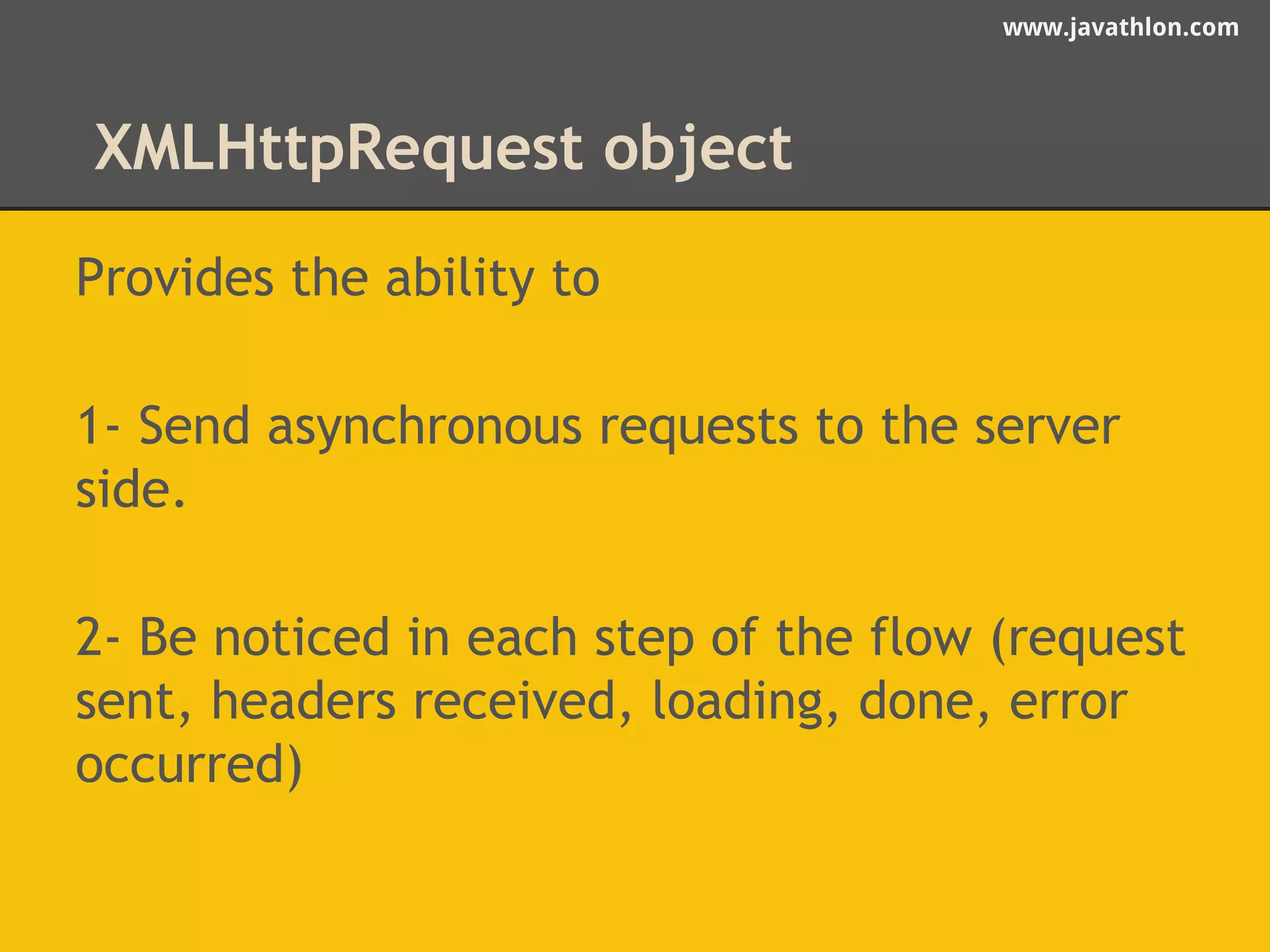 www.javathlon.com 
XMLHttpRequest object 
Provides the ability to 
1- Send asynchronous requests to the server 
side. 
2- Be noticed in each step of the flow (request 
sent, headers received, loading, done, error 
occurred) 
 