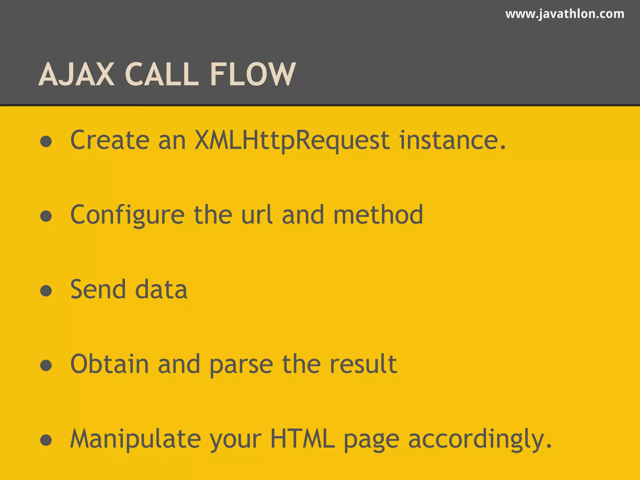 www.javathlon.com 
AJAX CALL FLOW 
● Create an XMLHttpRequest instance. 
● Configure the url and method 
● Send data 
● Obtain and parse the result 
● Manipulate your HTML page accordingly. 
 