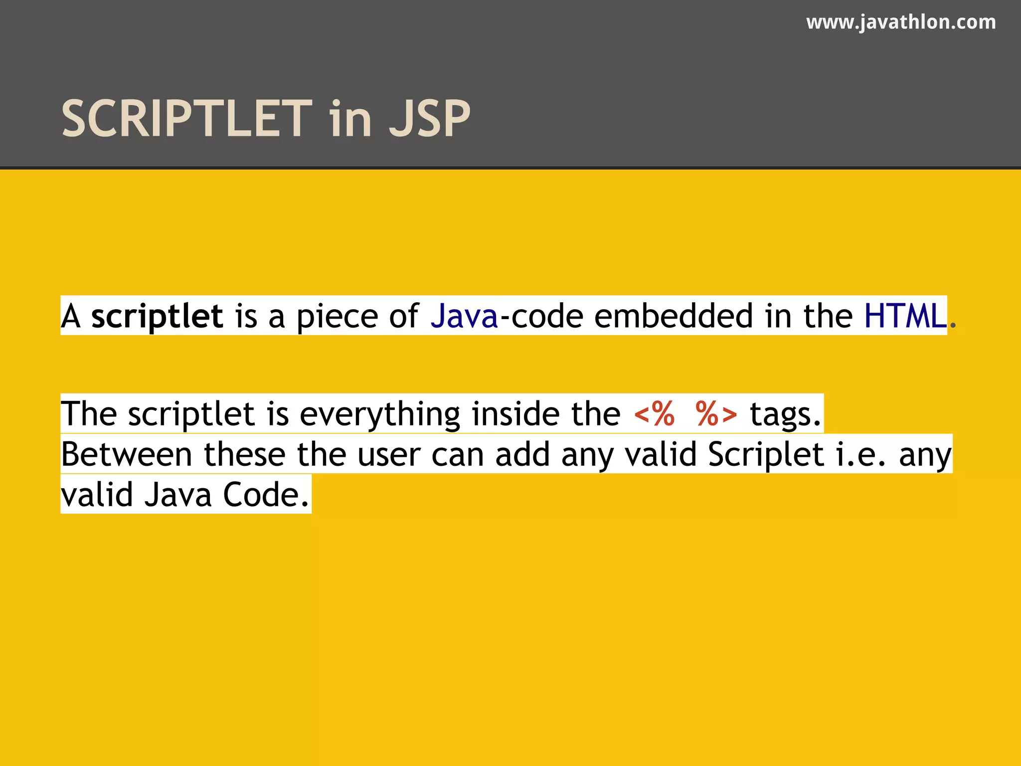 www.javathlon.com 
SCRIPTLET in JSP 
A scriptlet is a piece of Java-code embedded in the HTML. 
The scriptlet is everything inside the <% %> tags. 
Between these the user can add any valid Scriplet i.e. any 
valid Java Code. 
 