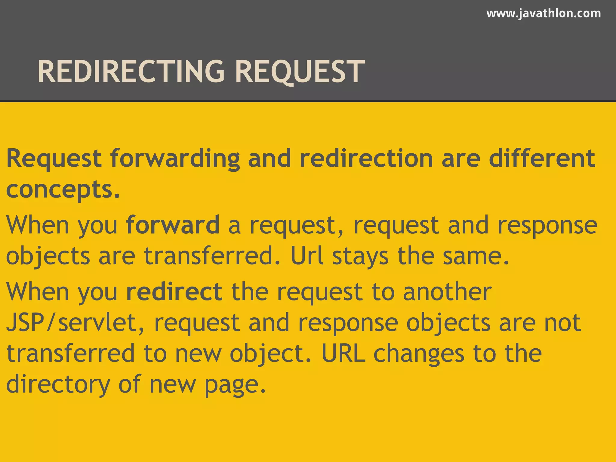 www.javathlon.com 
REDIRECTING REQUEST 
Request forwarding and redirection are different 
concepts. 
When you forward a request, request and response 
objects are transferred. Url stays the same. 
When you redirect the request to another 
JSP/servlet, request and response objects are not 
transferred to new object. URL changes to the 
directory of new page. 
 