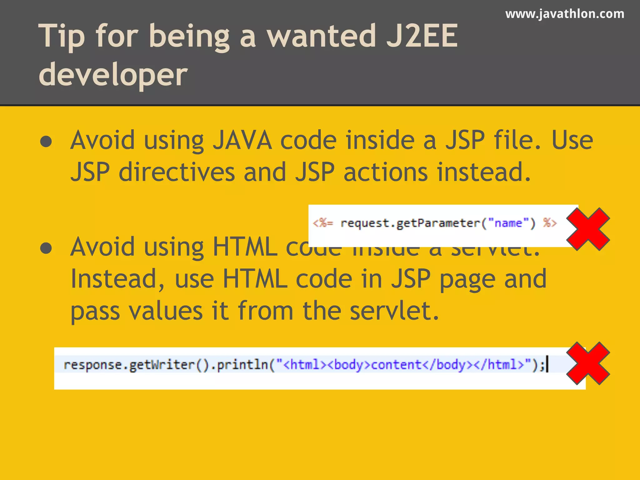 www.javathlon.com 
Tip for being a wanted J2EE 
developer 
● Avoid using JAVA code inside a JSP file. Use 
JSP directives and JSP actions instead. 
● Avoid using HTML code inside a servlet. 
Instead, use HTML code in JSP page and 
pass values it from the servlet. 
 