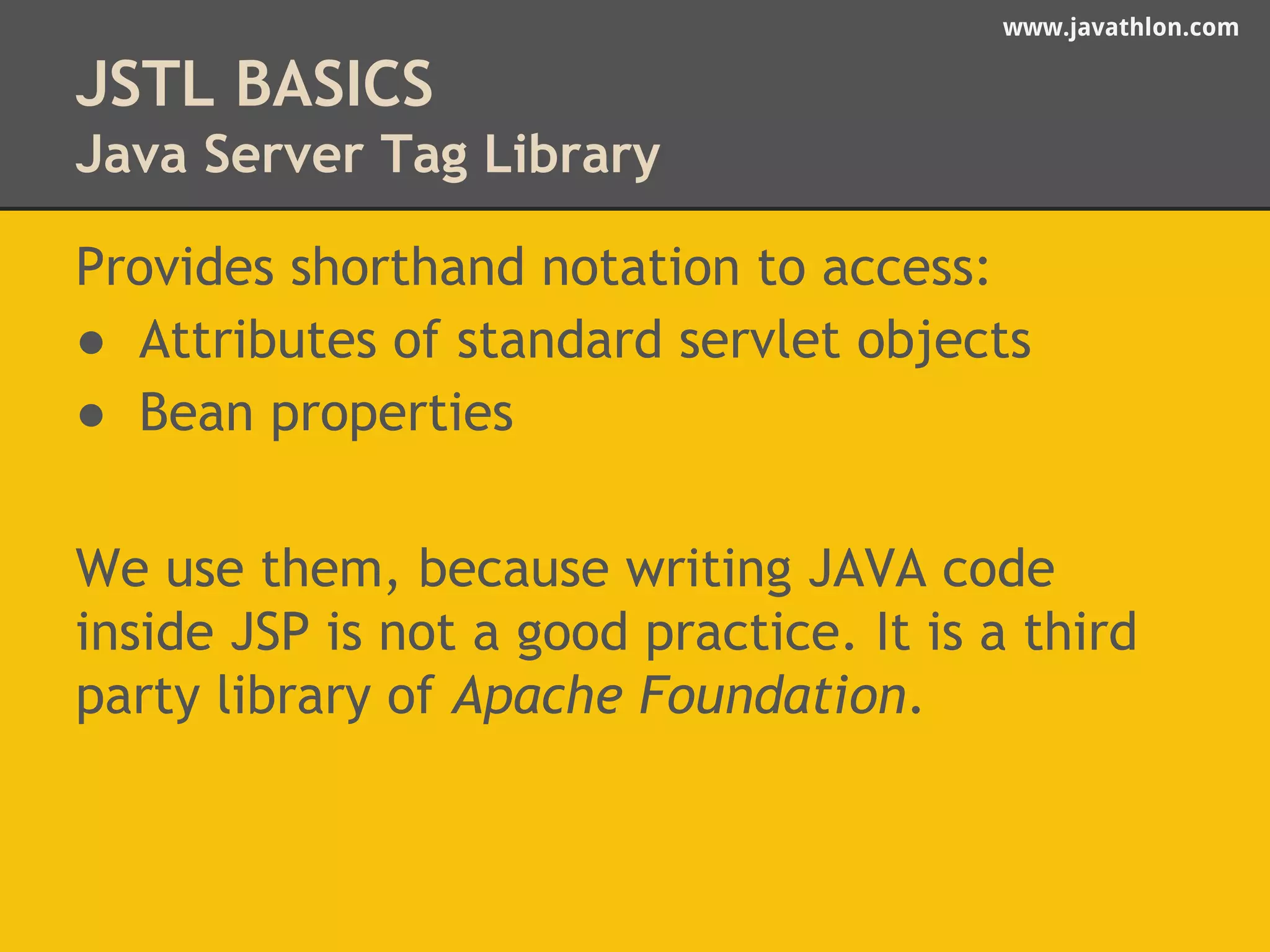 www.javathlon.com 
JSTL BASICS 
Java Server Tag Library 
Provides shorthand notation to access: 
● Attributes of standard servlet objects 
● Bean properties 
We use them, because writing JAVA code 
inside JSP is not a good practice. It is a third 
party library of Apache Foundation. 
 