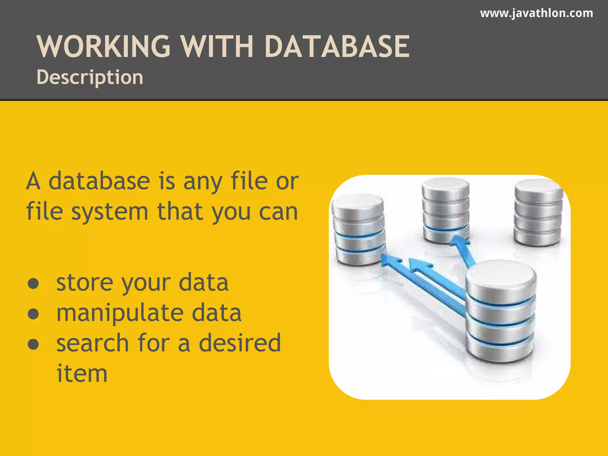 www.javathlon.com 
WORKING WITH DATABASE 
Description 
A database is any file or 
file system that you can 
● store your data 
● manipulate data 
● search for a desired 
item 
 
