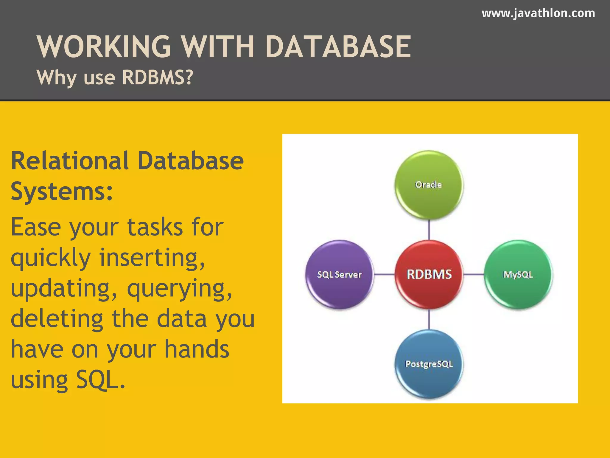 www.javathlon.com 
WORKING WITH DATABASE 
Why use RDBMS? 
Relational Database 
Systems: 
Ease your tasks for 
quickly inserting, 
updating, querying, 
deleting the data you 
have on your hands 
using SQL. 
 