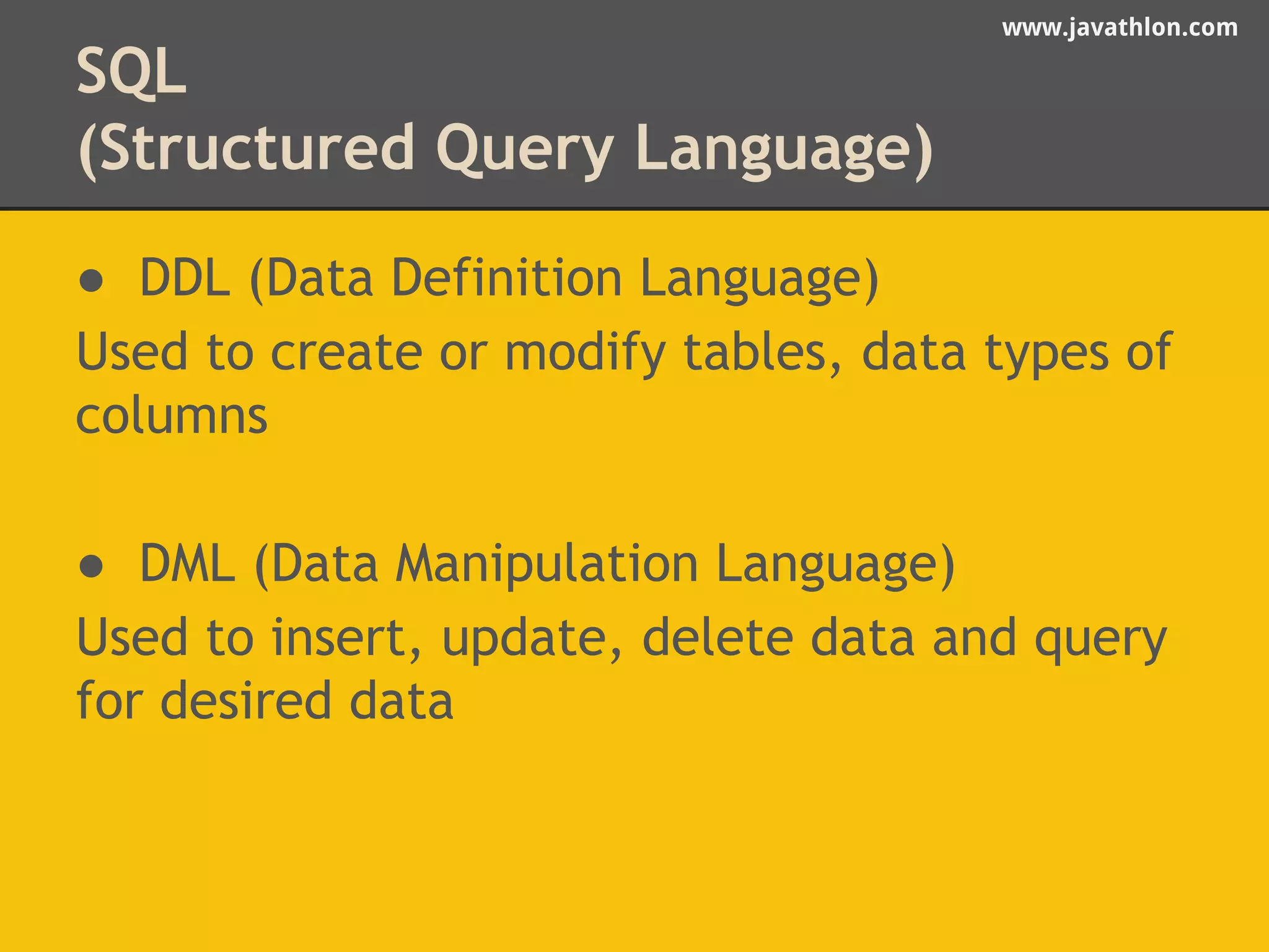 www.javathlon.com 
SQL 
(Structured Query Language) 
● DDL (Data Definition Language) 
Used to create or modify tables, data types of 
columns 
● DML (Data Manipulation Language) 
Used to insert, update, delete data and query 
for desired data 
 