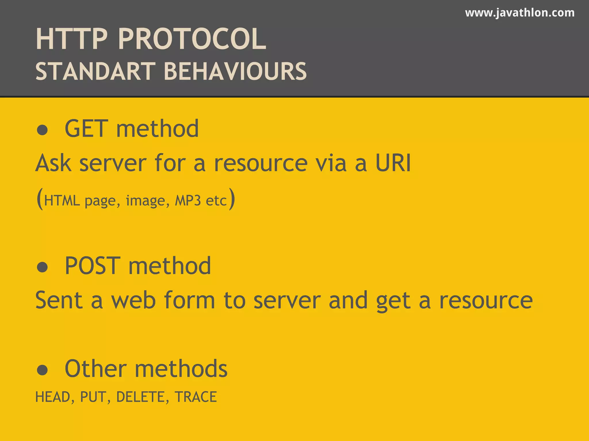 www.javathlon.com 
HTTP PROTOCOL 
STANDART BEHAVIOURS 
● GET method 
Ask server for a resource via a URI 
(HTML page, image, MP3 etc) 
● POST method 
Sent a web form to server and get a resource 
● Other methods 
HEAD, PUT, DELETE, TRACE 
 