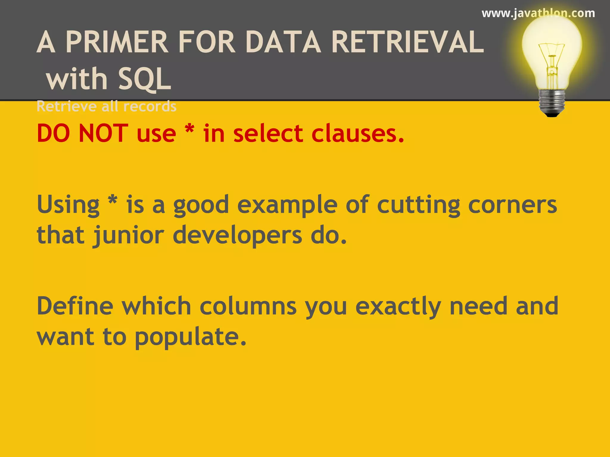 www.javathlon.com 
A PRIMER FOR DATA RETRIEVAL 
with SQL 
Retrieve all records 
DO NOT use * in select clauses. 
Using * is a good example of cutting corners 
that junior developers do. 
Define which columns you exactly need and 
want to populate. 
 