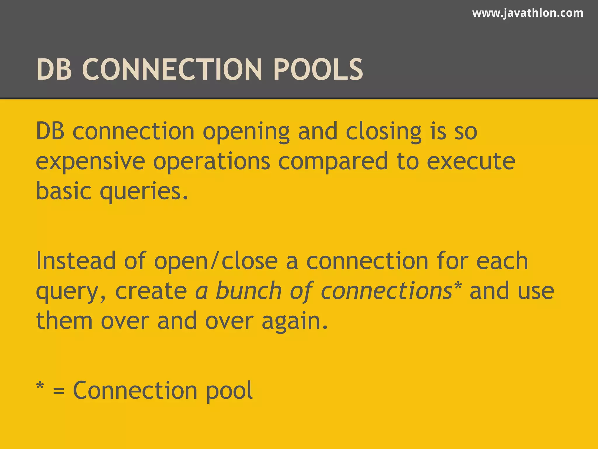 www.javathlon.com 
DB CONNECTION POOLS 
DB connection opening and closing is so 
expensive operations compared to execute 
basic queries. 
Instead of open/close a connection for each 
query, create a bunch of connections* and use 
them over and over again. 
* = Connection pool 
 