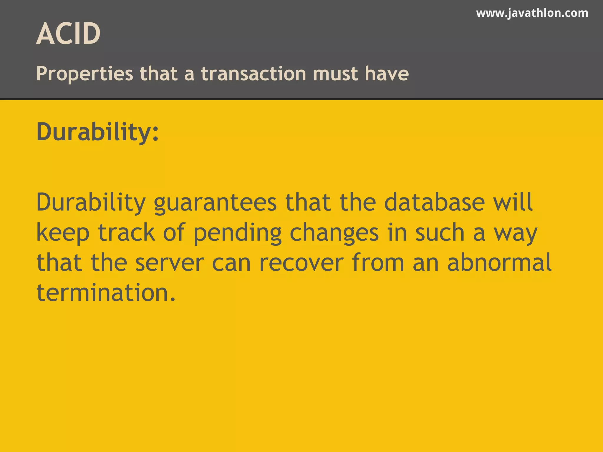 www.javathlon.com 
ACID 
Properties that a transaction must have 
Durability: 
Durability guarantees that the database will 
keep track of pending changes in such a way 
that the server can recover from an abnormal 
termination. 
 