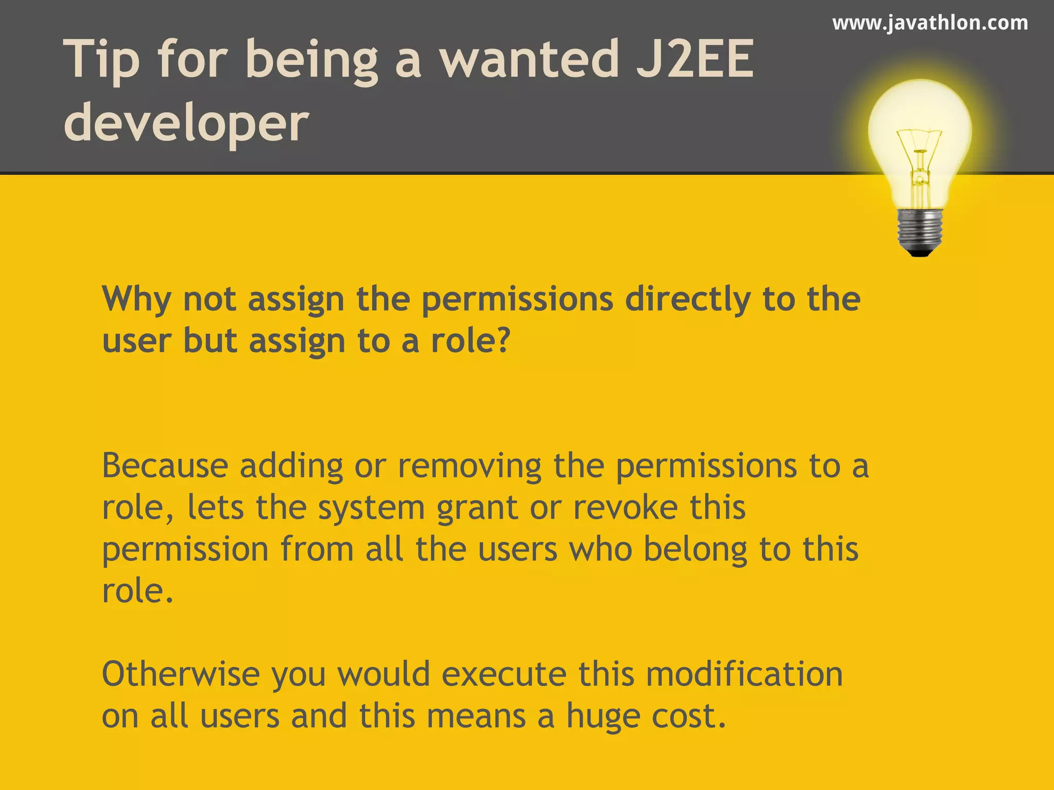 www.javathlon.com 
Tip for being a wanted J2EE 
developer 
Why not assign the permissions directly to the 
user but assign to a role? 
Because adding or removing the permissions to a 
role, lets the system grant or revoke this 
permission from all the users who belong to this 
role. 
Otherwise you would execute this modification 
on all users and this means a huge cost. 
 
