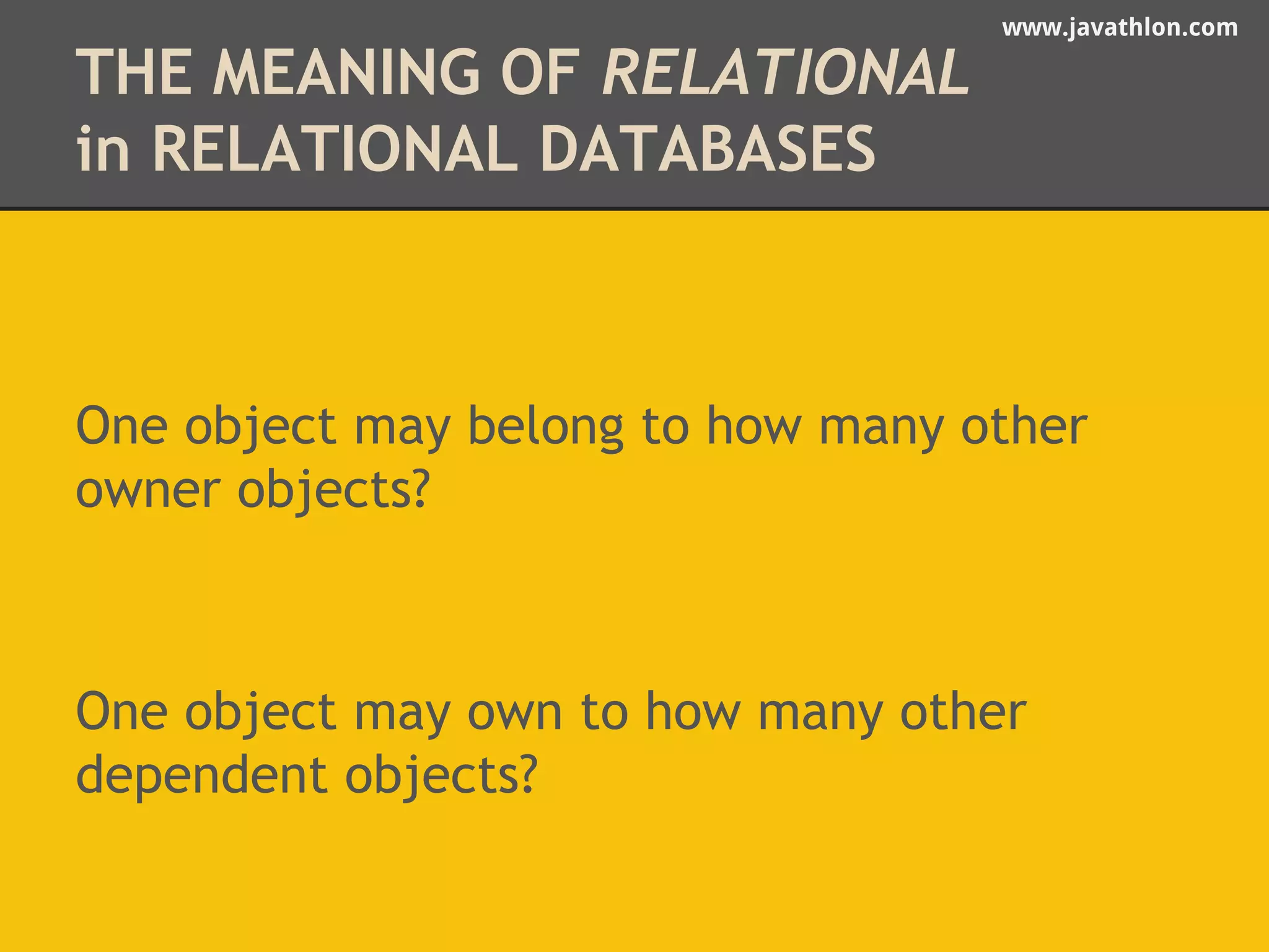 www.javathlon.com 
THE MEANING OF RELATIONAL 
in RELATIONAL DATABASES 
One object may belong to how many other 
owner objects? 
One object may own to how many other 
dependent objects? 
 