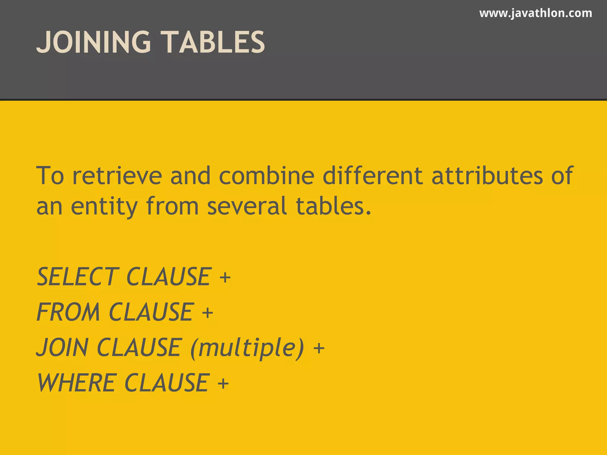 www.javathlon.com 
JOINING TABLES 
To retrieve and combine different attributes of 
an entity from several tables. 
SELECT CLAUSE + 
FROM CLAUSE + 
JOIN CLAUSE (multiple) + 
WHERE CLAUSE + 
 