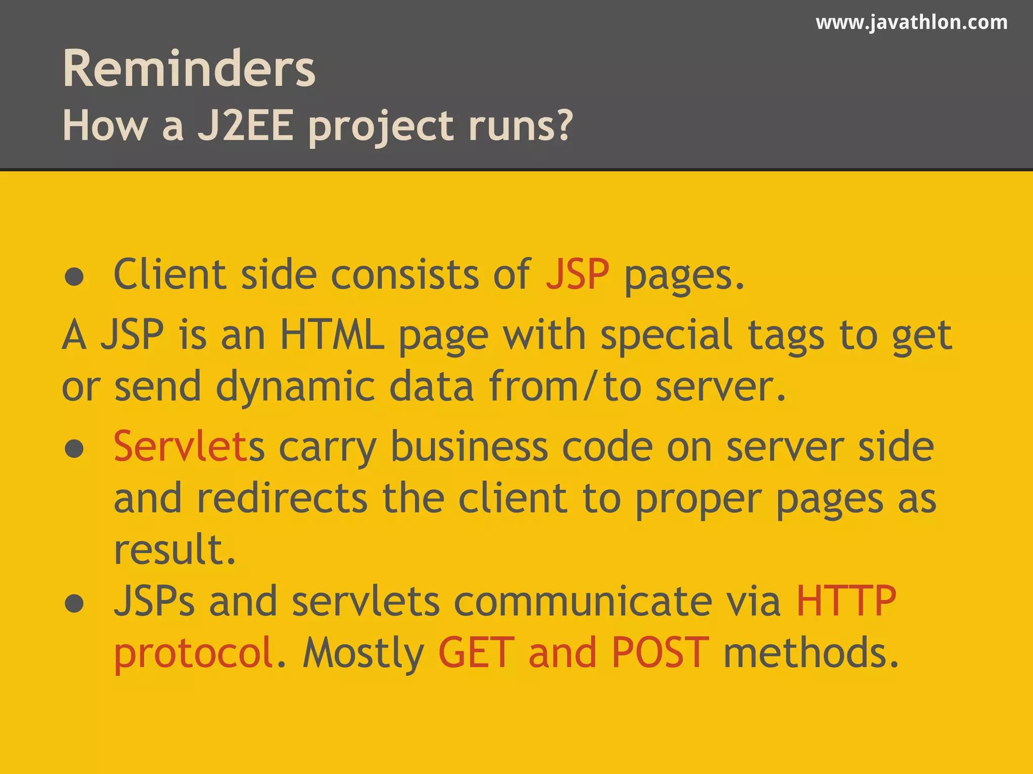 www.javathlon.com 
Reminders 
How a J2EE project runs? 
● Client side consists of JSP pages. 
A JSP is an HTML page with special tags to get 
or send dynamic data from/to server. 
● Servlets carry business code on server side 
and redirects the client to proper pages as 
result. 
● JSPs and servlets communicate via HTTP 
protocol. Mostly GET and POST methods. 
 