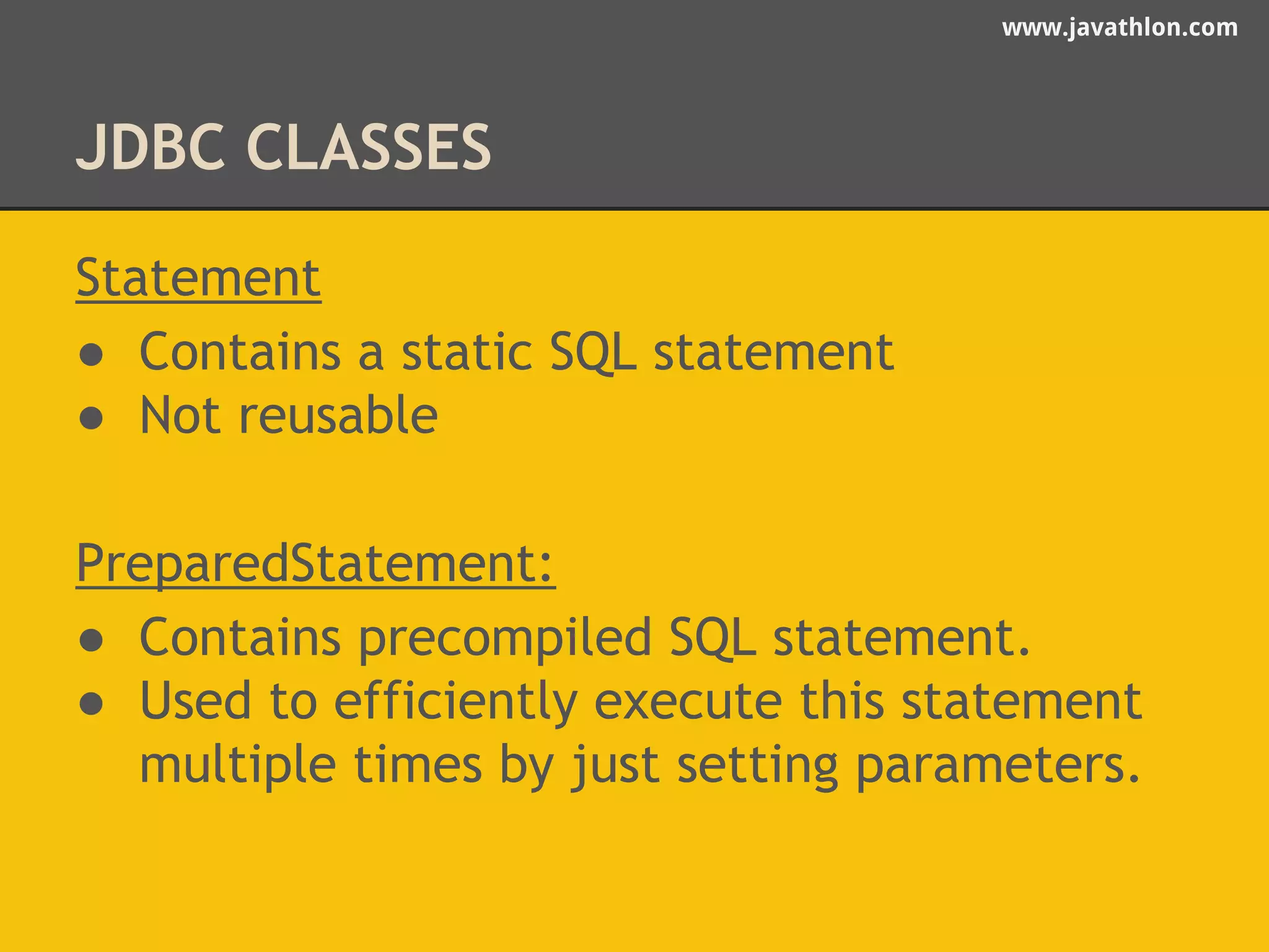 www.javathlon.com 
JDBC CLASSES 
Statement 
● Contains a static SQL statement 
● Not reusable 
PreparedStatement: 
● Contains precompiled SQL statement. 
● Used to efficiently execute this statement 
multiple times by just setting parameters. 
 