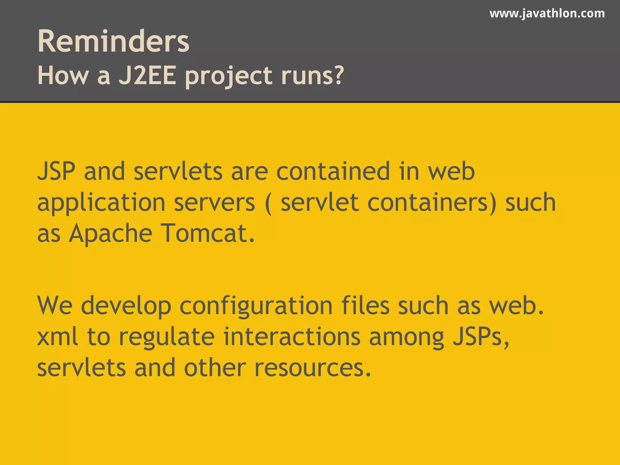 www.javathlon.com 
Reminders 
How a J2EE project runs? 
JSP and servlets are contained in web 
application servers ( servlet containers) such 
as Apache Tomcat. 
We develop configuration files such as web. 
xml to regulate interactions among JSPs, 
servlets and other resources. 
 
