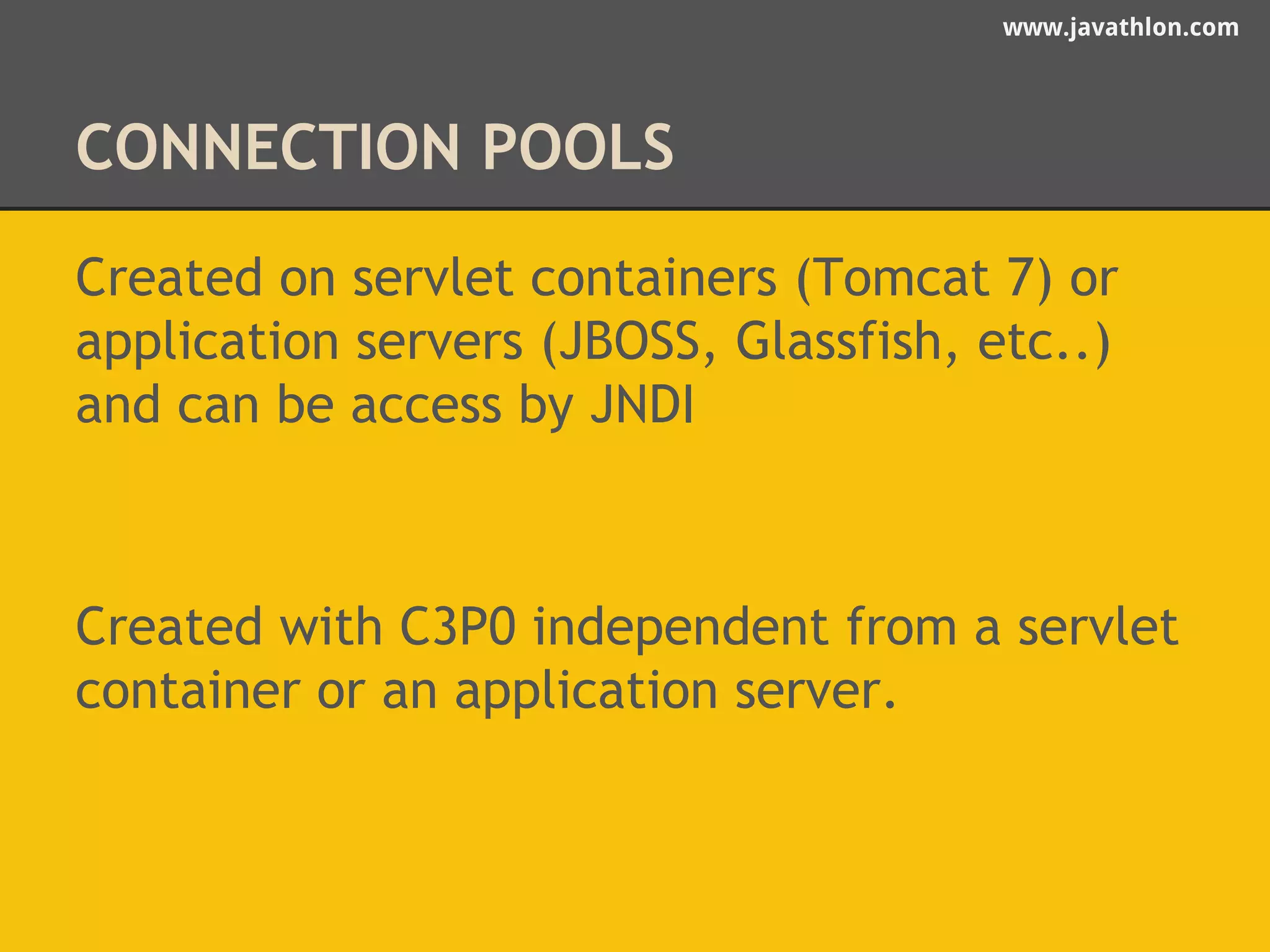 www.javathlon.com 
CONNECTION POOLS 
Created on servlet containers (Tomcat 7) or 
application servers (JBOSS, Glassfish, etc..) 
and can be access by JNDI 
Created with C3P0 independent from a servlet 
container or an application server. 
 