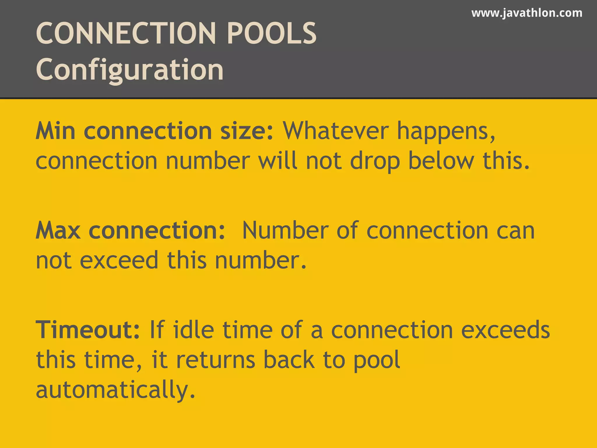www.javathlon.com 
CONNECTION POOLS 
Configuration 
Min connection size: Whatever happens, 
connection number will not drop below this. 
Max connection: Number of connection can 
not exceed this number. 
Timeout: If idle time of a connection exceeds 
this time, it returns back to pool 
automatically. 
 