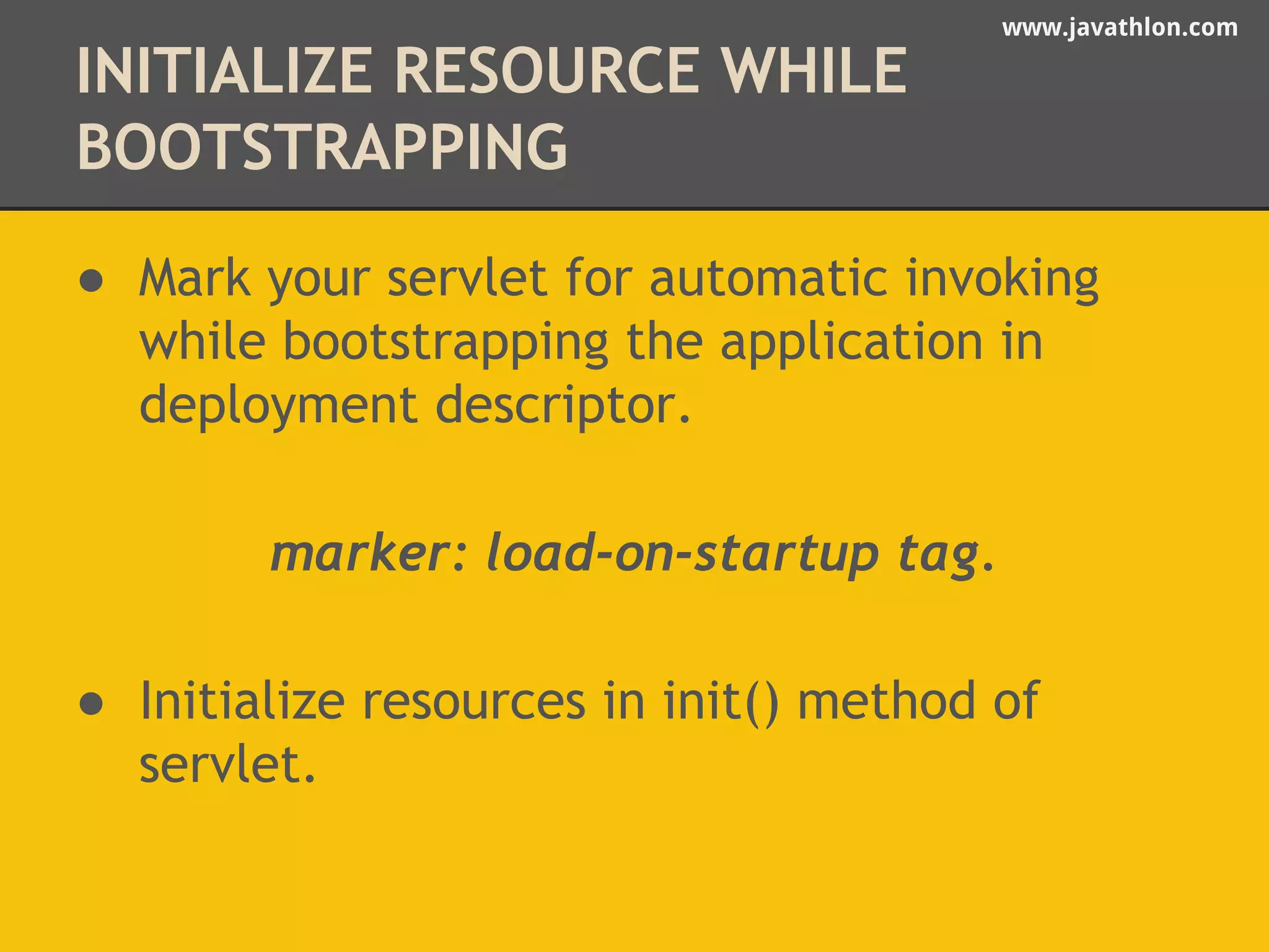 www.javathlon.com 
INITIALIZE RESOURCE WHILE 
BOOTSTRAPPING 
● Mark your servlet for automatic invoking 
while bootstrapping the application in 
deployment descriptor. 
marker: load-on-startup tag. 
● Initialize resources in init() method of 
servlet. 
 