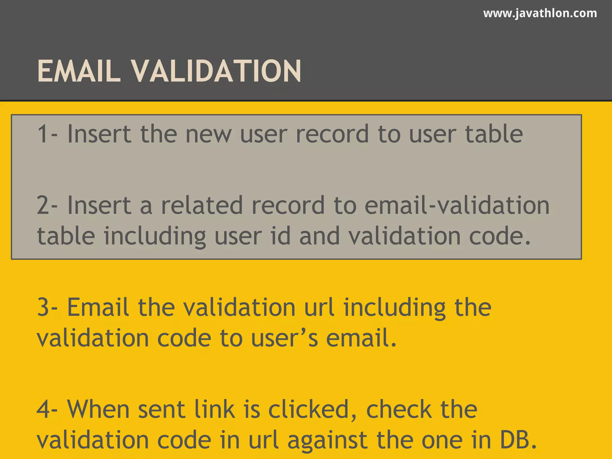 www.javathlon.com 
EMAIL VALIDATION 
1- Insert the new user record to user table 
2- Insert a related record to email-validation 
table including user id and validation code. 
3- Email the validation url including the 
validation code to user’s email. 
4- When sent link is clicked, check the 
validation code in url against the one in DB. 
 