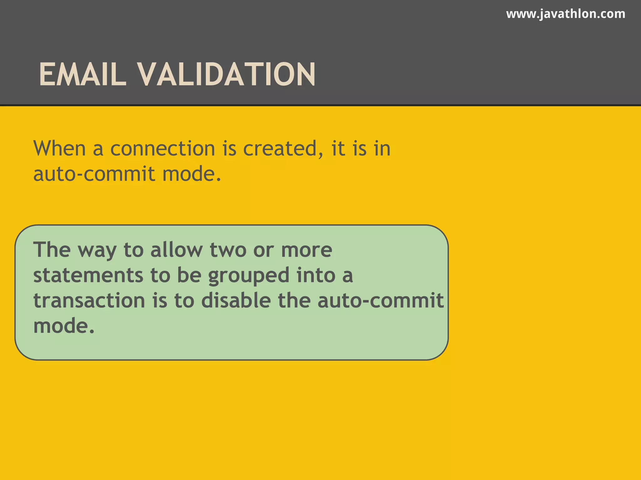 www.javathlon.com 
EMAIL VALIDATION 
When a connection is created, it is in 
auto-commit mode. 
The way to allow two or more 
statements to be grouped into a 
transaction is to disable the auto-commit 
mode. 
 