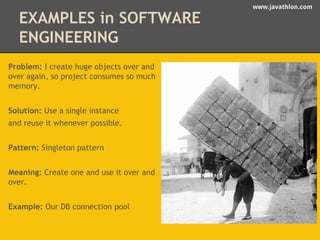 www.javathlon.com 
EXAMPLES in SOFTWARE 
ENGINEERING 
Problem: I create huge objects over and 
over again, so project consumes so much 
memory. 
Solution: Use a single instance 
and reuse it whenever possible. 
Pattern: Singleton pattern 
Meaning: Create one and use it over and 
over. 
Example: Our DB connection pool 
 