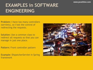 www.javathlon.com 
EXAMPLES in SOFTWARE 
ENGINEERING 
Problem: I have too many controllers 
(servlets), so I lost the control of 
redirecting the requests. 
Solution: Use a common class to 
redirect all requests so that you can 
manage in just one place. 
Pattern: Front controller pattern 
Example: DispatcherServlet in Spring 
framework 
 