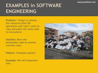 www.javathlon.com 
EXAMPLES in SOFTWARE 
ENGINEERING 
Problem: I forgot to release 
the resources after DB 
operations and I don’t want to 
copy and paste the same code 
to everywhere. 
Solution: Move the 
boilerplate code to another 
common class. 
Pattern: Template pattern 
Example: We will implement 
now. 
 
