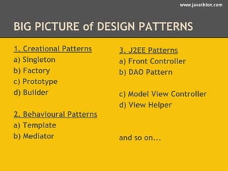 www.javathlon.com 
BIG PICTURE of DESIGN PATTERNS 
1. Creational Patterns 
a) Singleton 
b) Factory 
c) Prototype 
d) Builder 
2. Behavioural Patterns 
a) Template 
b) Mediator 
3. J2EE Patterns 
a) Front Controller 
b) DAO Pattern 
c) Model View Controller 
d) View Helper 
and so on... 
 