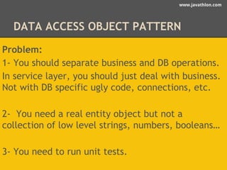 www.javathlon.com 
DATA ACCESS OBJECT PATTERN 
Problem: 
1- You should separate business and DB operations. 
In service layer, you should just deal with business. 
Not with DB specific ugly code, connections, etc. 
2- You need a real entity object but not a 
collection of low level strings, numbers, booleans… 
3- You need to run unit tests. 
 