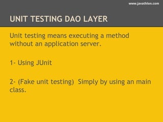 www.javathlon.com 
UNIT TESTING DAO LAYER 
Unit testing means executing a method 
without an application server. 
1- Using JUnit 
2- (Fake unit testing) Simply by using an main 
class. 
 